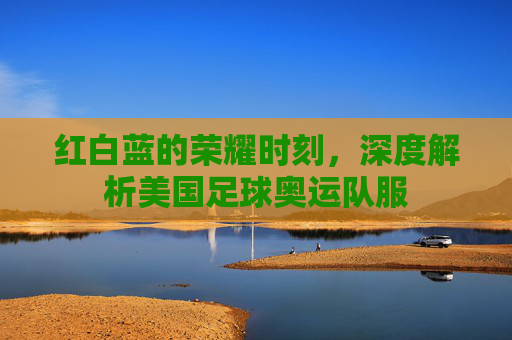 红白蓝的荣耀时刻,深度解析美国足球奥运队服