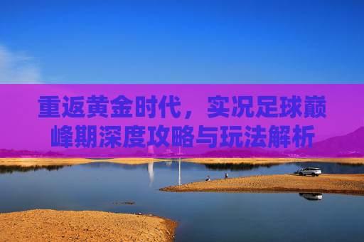 重返黄金时代,实况足球巅峰期深度攻略与玩法解析