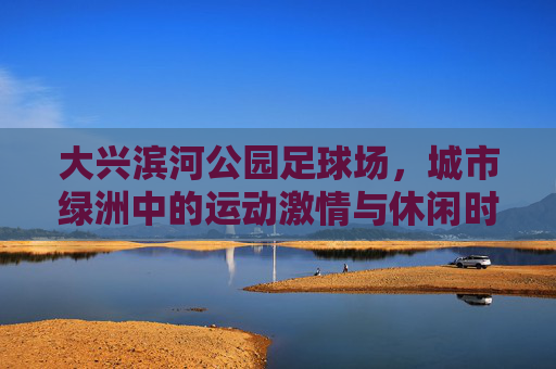 大兴滨河公园足球场，城市绿洲中的运动激情与休闲时光