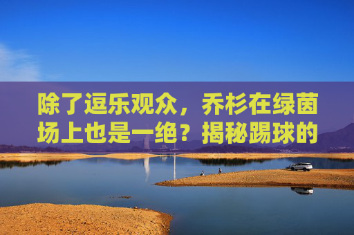 除了逗乐观众,乔杉在绿茵场上也是一绝?揭秘踢球的喜剧演员