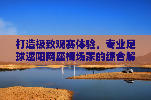 打造极致观赛体验,专业足球遮阳网座椅场家的综合解决方案