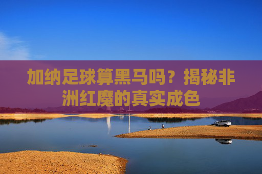 加纳足球算黑马吗?揭秘非洲红魔的真实成色