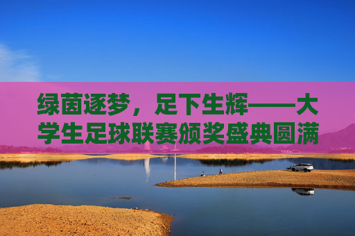 绿茵逐梦,足下生辉——大学生足球联赛颁奖盛典圆满落幕