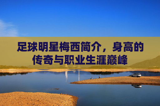 足球明星梅西简介，身高的传奇与职业生涯巅峰