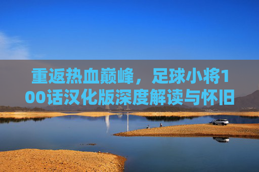 重返热血巅峰,足球小将100话汉化版深度解读与怀旧之旅