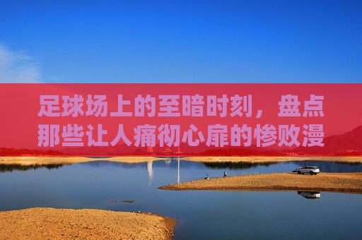 足球场上的至暗时刻,盘点那些让人痛彻心扉的惨败漫画,在线观看攻略