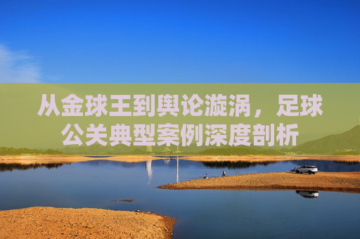 从金球王到舆论漩涡，足球公关典型案例深度剖析