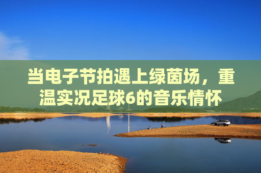 当电子节拍遇上绿茵场，重温实况足球6的音乐情怀