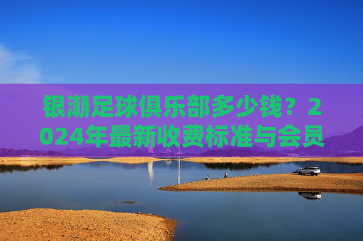 银潮足球俱乐部多少钱？2024年最新收费标准与会员费用全解析