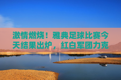激情燃烧!雅典足球比赛今天结果出炉,红白军团力克劲敌
