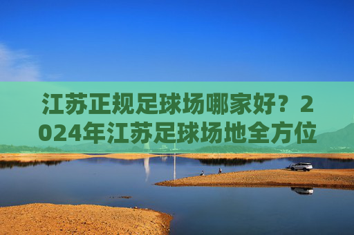 江苏正规足球场哪家好?2024年江苏足球场地全方位评测指南
