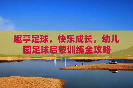 趣享足球,快乐成长,幼儿园足球启蒙训练全攻略