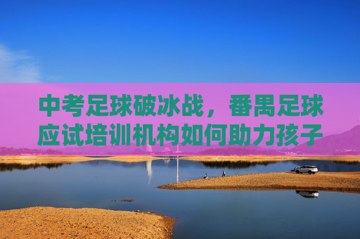 中考足球破冰战,番禺足球应试培训机构如何助力孩子赢在起跑线