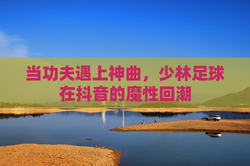 当功夫遇上神曲，少林足球在抖音的魔性回潮