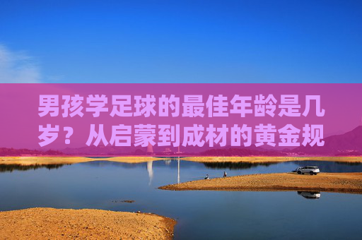 男孩学足球的最佳年龄是几岁?从启蒙到成材的黄金规划