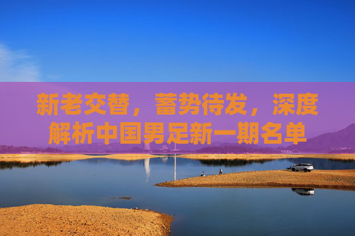 新老交替,蓄势待发,深度解析中国男足新一期名单