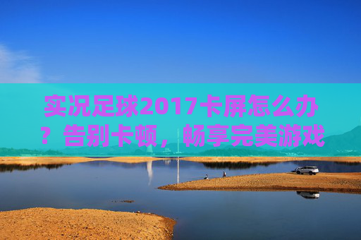 实况足球2017卡屏怎么办?告别卡顿,畅享完美游戏体验