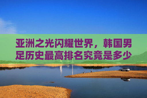 亚洲之光闪耀世界，韩国男足历史最高排名究竟是多少？