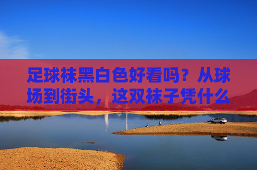 足球袜黑白色好看吗？从球场到街头，这双袜子凭什么征服时尚圈