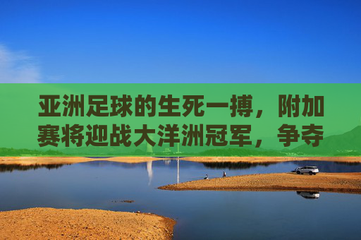 亚洲足球的生死一搏,附加赛将迎战大洋洲冠军,争夺最后一张世界杯门票
