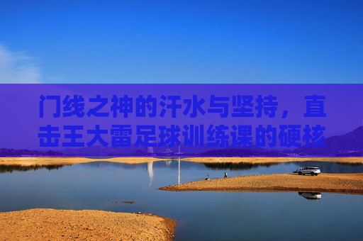 门线之神的汗水与坚持，直击王大雷足球训练课的硬核瞬间