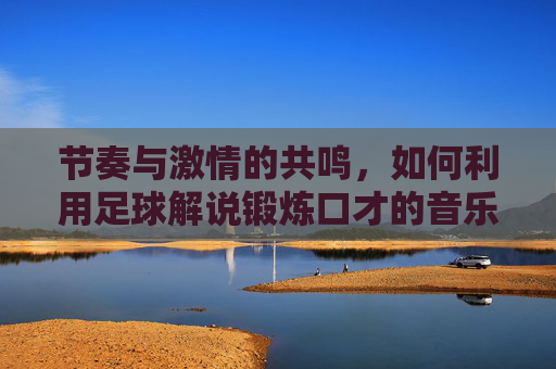 节奏与激情的共鸣，如何利用足球解说锻炼口才的音乐提升表达力