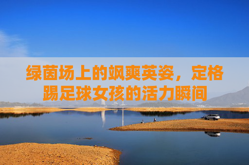 绿茵场上的飒爽英姿，定格踢足球女孩的活力瞬间