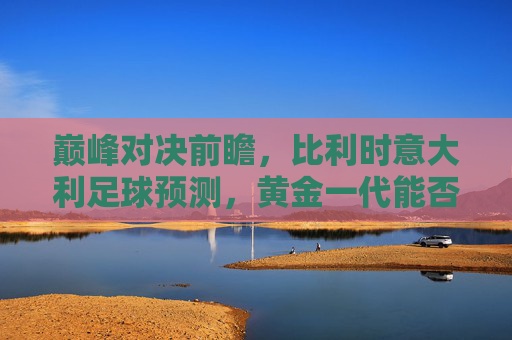 巅峰对决前瞻,比利时意大利足球预测,黄金一代能否复仇蓝衣军团?