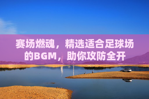 赛场燃魂,精选适合足球场的BGM,助你攻防全开