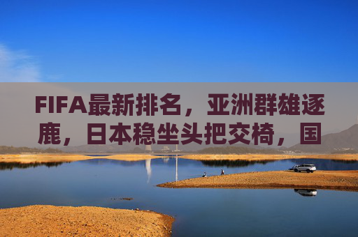FIFA最新排名,亚洲群雄逐鹿,日本稳坐头把交椅,国足排名波动引关注