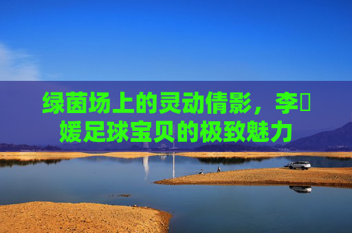 绿茵场上的灵动倩影,李晞媛足球宝贝的极致魅力