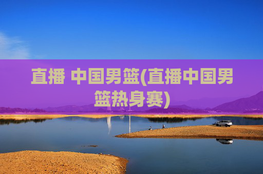 直播 中国男篮(直播中国男篮热身赛)