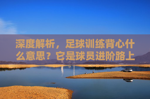 深度解析，足球训练背心什么意思？它是球员进阶路上的隐形助手