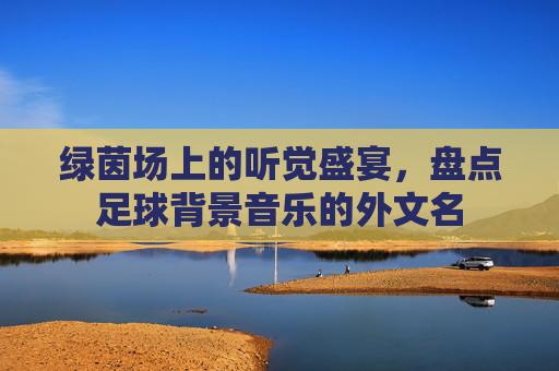 绿茵场上的听觉盛宴，盘点足球背景音乐的外文名
