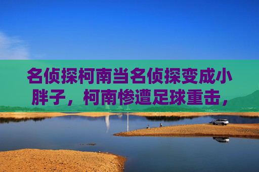 名侦探柯南当名侦探变成小胖子,柯南惨遭足球重击,黑羽快斗笑喷现场
