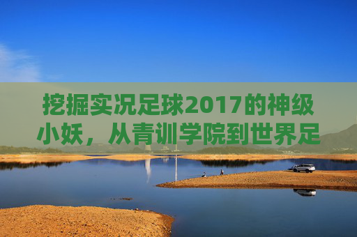 挖掘实况足球2017的神级小妖，从青训学院到世界足坛的养成之路