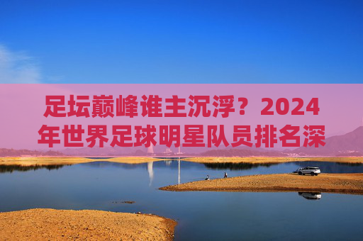 足坛巅峰谁主沉浮？2024年世界足球明星队员排名深度解析