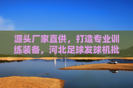 源头厂家直供，打造专业训练装备，河北足球发球机批发全攻略