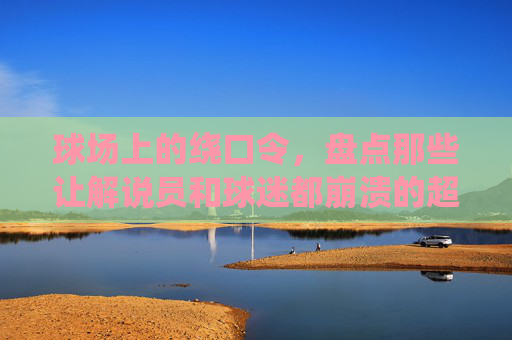 球场上的绕口令,盘点那些让解说员和球迷都崩溃的超长球员名字
