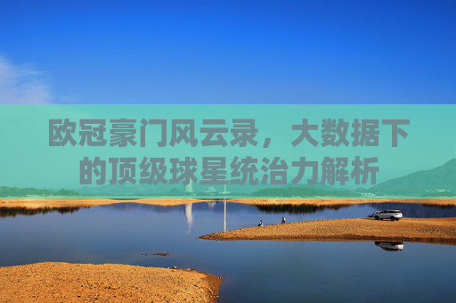 欧冠豪门风云录，大数据下的顶级球星统治力解析