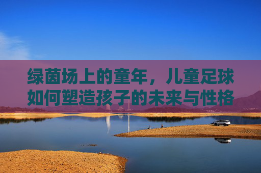 绿茵场上的童年，儿童足球如何塑造孩子的未来与性格