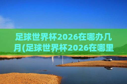 足球世界杯2026在哪办几月(足球世界杯2026在哪里举行)