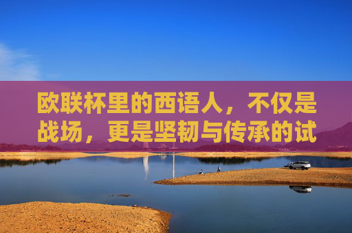 欧联杯里的西语人，不仅是战场，更是坚韧与传承的试金石