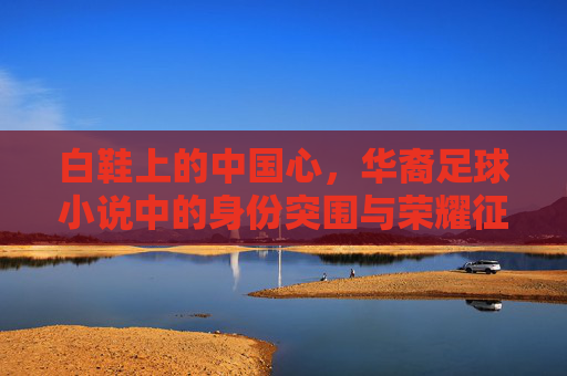 白鞋上的中国心,华裔足球小说中的身份突围与荣耀征途