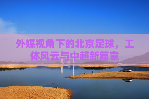 外媒视角下的北京足球,工体风云与中超新篇章