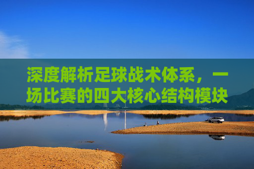 深度解析足球战术体系,一场比赛的四大核心结构模块