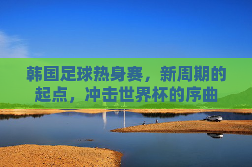 韩国足球热身赛，新周期的起点，冲击世界杯的序曲