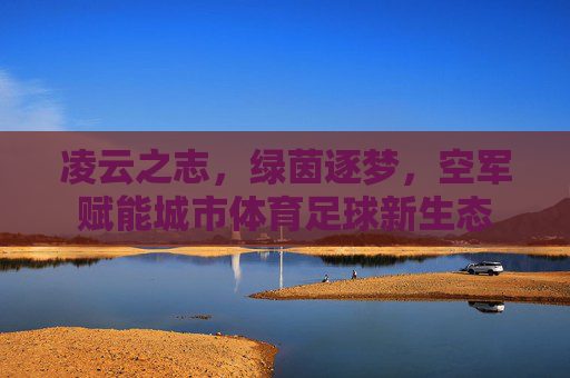 凌云之志,绿茵逐梦,空军赋能城市体育足球新生态