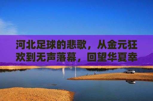 河北足球的悲歌,从金元狂欢到无声落幕,回望华夏幸福足球的兴衰往事