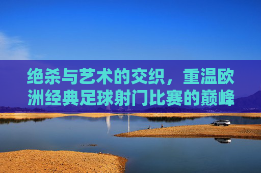 绝杀与艺术的交织,重温欧洲经典足球射门比赛的巅峰时刻